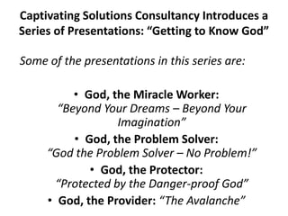 Captivating Solutions Consultancy Introduces a
Series of Presentations: “Getting to Know God”
Some of the presentations in this series are:
• God, the Miracle Worker:
“Beyond Your Dreams – Beyond Your
Imagination”
• God, the Problem Solver:
“God the Problem Solver – No Problem!”
• God, the Protector:
“Protected by the Danger-proof God”
• God, the Provider: “The Avalanche”
 