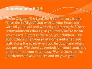 Deuteronomy 6:4-9
4Hear, O Israel: The Lord our God, the Lord is one.
5Love the Lord your God with all your heart and
with all your soul and with all your strength. 6These
commandments that I give you today are to be on
your hearts. 7Impress them on your children. Talk
about them when you sit at home and when you
walk along the road, when you lie down and when
you get up. 8Tie them as symbols on your hands and
bind them on your foreheads. 9Write them on the
doorframes of your houses and on your gates.
 