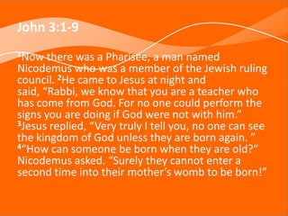 John 3:1-9
1Now there was a Pharisee, a man named
Nicodemus who was a member of the Jewish ruling
council. 2He came to Jesus at night and
said, “Rabbi, we know that you are a teacher who
has come from God. For no one could perform the
signs you are doing if God were not with him.”
3Jesus replied, “Very truly I tell you, no one can see
the kingdom of God unless they are born again. ”
4“How can someone be born when they are old?”
Nicodemus asked. “Surely they cannot enter a
second time into their mother’s womb to be born!”
 