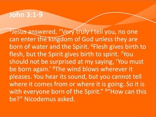 John 3:1-9
5Jesus answered, “Very truly I tell you, no one
can enter the kingdom of God unless they are
born of water and the Spirit. 6Flesh gives birth to
flesh, but the Spirit gives birth to spirit. 7You
should not be surprised at my saying, ‘You must
be born again.’ 8The wind blows wherever it
pleases. You hear its sound, but you cannot tell
where it comes from or where it is going. So it is
with everyone born of the Spirit.” 9“How can this
be?” Nicodemus asked.
 