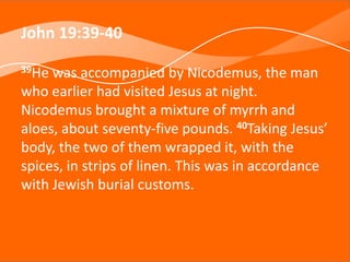 John 19:39-40
39He was accompanied by Nicodemus, the man
who earlier had visited Jesus at night.
Nicodemus brought a mixture of myrrh and
aloes, about seventy-five pounds. 40Taking Jesus’
body, the two of them wrapped it, with the
spices, in strips of linen. This was in accordance
with Jewish burial customs.
 