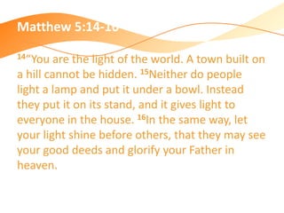 Matthew 5:14-16
14“You are the light of the world. A town built on
a hill cannot be hidden. 15Neither do people
light a lamp and put it under a bowl. Instead
they put it on its stand, and it gives light to
everyone in the house. 16In the same way, let
your light shine before others, that they may see
your good deeds and glorify your Father in
heaven.
 
