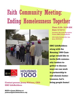 Faith Community Meeting:
  Ending Homelessness Together
                                       Time: 8:30– 10:00 AM
                                       Date: 5/12/11
                                       Location: Boccardo Reception
                                       Center (BRC) Dining Room

                                       2011 Little Orchard Dr. San
                                       Jose, CA 95125




                                     EHC LifeBuilders
                                     along with the
                                     Housing 1000 Cam-
                                     paign would like to
                                     invite faith commu-
                                     nity leaders to-
                                     gether to discuss
                                     ways we can work
                                     in partnership to
                                     end chronic home-
                                     lessness. Let’s
Contact person: Jenny Niklaus, CEO   bring people home!
EHC LifeBuilders

RSVP to Jenny Niklaus at
jniklaus@ehclifebuilders.org
 
