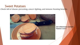Sweet Potatoes
Chock-full of disease-preventing, cancer-fighting, and immune-boosting benefits.
Anti-inflammatory nutrients
Vitamins A and C
 
