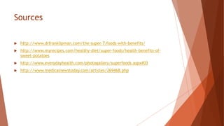 Sources
 http://www.drfranklipman.com/the-super-7-foods-with-benefits/
 http://www.myrecipes.com/healthy-diet/super-foods/health-benefits-of-
sweet-potatoes
 http://www.everydayhealth.com/photogallery/superfoods.aspx#03
 http://www.medicalnewstoday.com/articles/269468.php
 