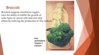 Broccoli
Research suggests cruciferous veggies
have the ability to inhibit the growth of
some types of cancer cells and even stop
others by reducing the production of free radicals.
Fiber
Antioxidants
Vitamin C
Calcium
 