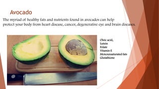 Avocado
The myriad of healthy fats and nutrients found in avocados can help
protect your body from heart disease, cancer, degenerative eye and brain diseases.
Oleic acid,
Lutein
Folate
Vitamin E
Monounsaturated fats
Glutathione
 