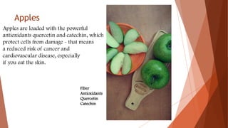 Apples
Apples are loaded with the powerful
antioxidants quercetin and catechin, which
protect cells from damage - that means
a reduced risk of cancer and
cardiovascular disease, especially
if you eat the skin.
Fiber
Antioxidants
Quercetin
Catechin
 