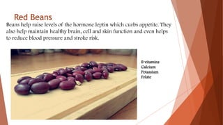 Red Beans
Beans help raise levels of the hormone leptin which curbs appetite. They
also help maintain healthy brain, cell and skin function and even helps
to reduce blood pressure and stroke risk.
B vitamins
Calcium
Potassium
Folate
 