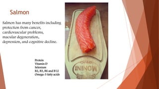Salmon
Salmon has many benefits including
protection from cancer,
cardiovascular problems,
macular degeneration,
depression, and cognitive decline.
Protein
Vitamin D
Selenium
B2, B3, B6 and B12
Omega-3 fatty acids
 