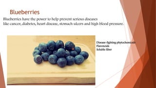 Blueberries
Blueberries have the power to help prevent serious diseases
like cancer, diabetes, heart disease, stomach ulcers and high blood pressure.
Disease-fighting phytochemicals
Flavonoids
Soluble fiber
 