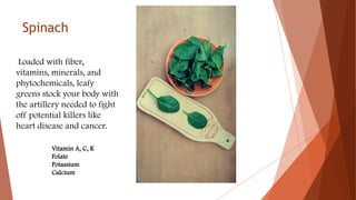 Spinach
Loaded with fiber,
vitamins, minerals, and
phytochemicals, leafy
greens stock your body with
the artillery needed to fight
off potential killers like
heart disease and cancer.
Vitamin A, C, K
Folate
Potassium
Calcium
 