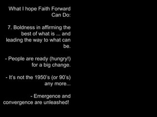 What I hope Faith Forward
Can Do:
7. Boldness in affirming the
best of what is ... and
leading the way to what can
be.
- People are ready (hungry!)
for a big change.
- It’s not the 1950’s (or 90’s)
any more...
- Emergence and
convergence are unleashed!
 