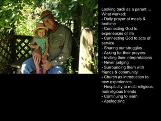 Looking back as a parent ...
What worked:
- Daily prayer at meals &
bedtime
- Connecting God to
experiences of life
- Connecting God to acts of
service
- Sharing our struggles
- Asking for their prayers
- Inviting their interpretations
- Never judging
- Surrounding them with
friends & community
- Church as introduction to
new experiences
- Hospitality to multi-religious,
nonreligious friends
- Continuing to learn
- Apologizing
 