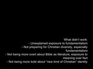 What didn’t work:
- Unexplained exposure to fundamentalism
- Not preparing for Christian diversity, especially
fundamentalism
- Not being more overt about Bible as literature, exposure to
meaning over fact
- Not being more bold about “new kind of Christian” identity
 