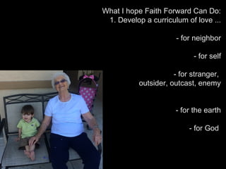 What I hope Faith Forward Can Do:
1. Develop a curriculum of love ...
- for neighbor
- for self
- for stranger,
outsider, outcast, enemy
- for the earth
- for God
 