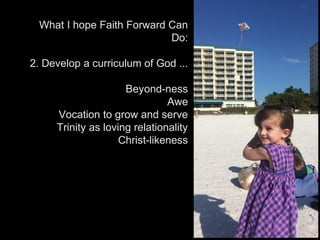What I hope Faith Forward Can
Do:
2. Develop a curriculum of God ...
Beyond-ness
Awe
Vocation to grow and serve
Trinity as loving relationality
Christ-likeness
 