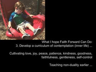 What I hope Faith Forward Can Do:
3. Develop a curriculum of contemplation (inner life) ...
Cultivating love, joy, peace, patience, kindness, goodness,
faithfulness, gentleness, self-control
Teaching non-duality earlier ...
 