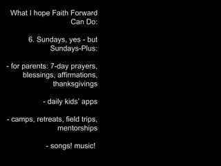 What I hope Faith Forward
Can Do:
6. Sundays, yes - but
Sundays-Plus:
- for parents: 7-day prayers,
blessings, affirmations,
thanksgivings
- daily kids’ apps
- camps, retreats, field trips,
mentorships
- songs! music!
 
