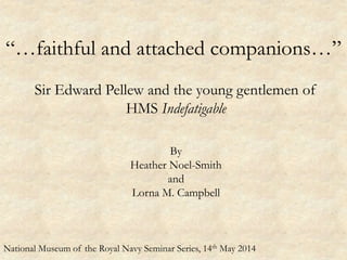 “…faithful and attached companions…”
Sir Edward Pellew and the young gentlemen of
HMS Indefatigable
By
Heather Noel-Smith
and
Lorna M. Campbell
National Museum of the Royal Navy Seminar Series, 14th May 2014
 