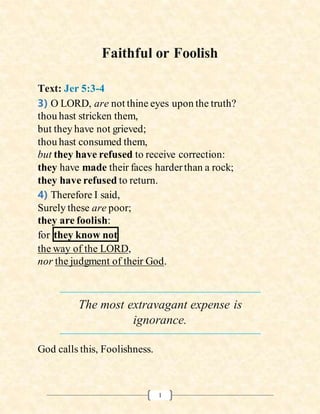 1
Faithful or Foolish
Text: Jer 5:3-4
3) O LORD, are not thine eyes upon the truth?
thou hast stricken them,
but they have not grieved;
thou hast consumed them,
but they have refused to receive correction:
they have made their faces harderthan a rock;
they have refused to return.
4) Therefore I said,
Surely these are poor;
they are foolish:
for they know not
the way of the LORD,
nor the judgment of their God.
The most extravagant expense is
ignorance.
God calls this, Foolishness.
 