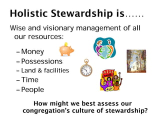 Holistic Stewardship is……
Wise and visionary management of all
 our resources:

 – Money
 – Possessions
 – Land & facilities
 – Time
 – People
      How might we best assess our
   congregation’s culture of stewardship?
 