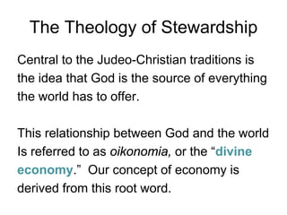 The Theology of Stewardship
Central to the Judeo-Christian traditions is
the idea that God is the source of everything
the world has to offer.

This relationship between God and the world
Is referred to as oikonomia, or the “divine
economy.” Our concept of economy is
derived from this root word.
 