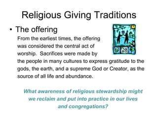 Religious Giving Traditions
• The offering
  From the earliest times, the offering
  was considered the central act of
  worship. Sacrifices were made by
  the people in many cultures to express gratitude to the
  gods, the earth, and a supreme God or Creator, as the
  source of all life and abundance.

    What awareness of religious stewardship might
     we reclaim and put into practice in our lives
                and congregations?
 