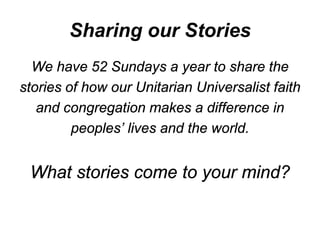 Sharing our Stories
  We have 52 Sundays a year to share the
stories of how our Unitarian Universalist faith
   and congregation makes a difference in
         peoples’ lives and the world.


 What stories come to your mind?
 