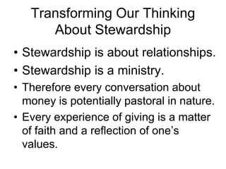 Transforming Our Thinking
      About Stewardship
• Stewardship is about relationships.
• Stewardship is a ministry.
• Therefore every conversation about
  money is potentially pastoral in nature.
• Every experience of giving is a matter
  of faith and a reflection of one’s
  values.
 