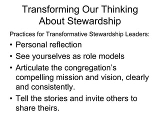 Transforming Our Thinking
       About Stewardship
Practices for Transformative Stewardship Leaders:
• Personal reflection
• See yourselves as role models
• Articulate the congregation’s
  compelling mission and vision, clearly
  and consistently.
• Tell the stories and invite others to
  share theirs.
 