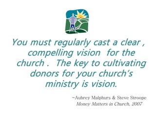 You must regularly cast a clear ,
   compelling vision for the
 church . The key to cultivating
    donors for your church’s
       ministry is vision.
              ~Aubrey Malphurs & Steve Stroope
               Money Matters in Church, 2007
 