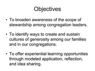 Objectives
• To broaden awareness of the scope of
  stewardship among congregation leaders.

• To identify ways to create and sustain
  cultures of generosity among our families
  and in our congregations.

• To offer experiential learning opportunities
  through modeled application, reflection,
  and idea sharing.
 