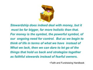 Stewardship does indeed deal with money, but it
 must be far bigger, far more holistic than that.
For money is the symbol, the powerful symbol, of
our ongoing need for control. But as we begin to
think of life in terms of what we have instead of
What we lack, then we can dare to let go of the
things that hold us back and strategize together
as faithful stewards instead of fearful owners.
                          ~Faith and Fundraising Handbook
 