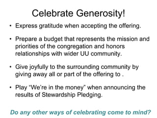 Celebrate Generosity!
• Express gratitude when accepting the offering.

• Prepare a budget that represents the mission and
  priorities of the congregation and honors
  relationships with wider UU community.

• Give joyfully to the surrounding community by
  giving away all or part of the offering to .

• Play “We’re in the money” when announcing the
  results of Stewardship Pledging.

Do any other ways of celebrating come to mind?
 