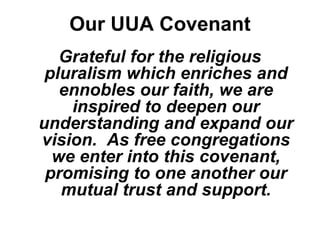 Our UUA Covenant
   Grateful for the religious
 pluralism which enriches and
   ennobles our faith, we are
    inspired to deepen our
understanding and expand our
vision. As free congregations
  we enter into this covenant,
 promising to one another our
   mutual trust and support.
 