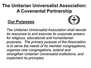 The Unitarian Universalist Association:
      A Covenantal Partnership

  Our Purposes
  The Unitarian Universalist Association shall devote
  its resources to and exercise its corporate powers
  for religious, educational and humanitarian
  purposes. The primary purpose of the Association
  is to serve the needs of its member congregations,
  organize new congregations, extend and
  strengthen Unitarian Universalist institutions, and
  implement its principles.
 