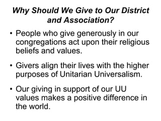 Why Should We Give to Our District
       and Association?
• People who give generously in our
  congregations act upon their religious
  beliefs and values.
• Givers align their lives with the higher
  purposes of Unitarian Universalism.
• Our giving in support of our UU
  values makes a positive difference in
  the world.
 