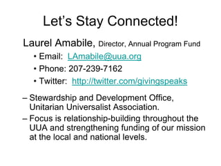 Let’s Stay Connected!
Laurel Amabile, Director, Annual Program Fund
  • Email: LAmabile@uua.org
  • Phone: 207-239-7162
  • Twitter: http://twitter.com/givingspeaks
– Stewardship and Development Office,
  Unitarian Universalist Association.
– Focus is relationship-building throughout the
  UUA and strengthening funding of our mission
  at the local and national levels.
 