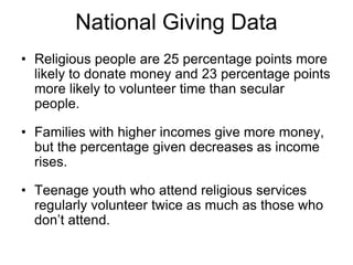 National Giving Data
• Religious people are 25 percentage points more
  likely to donate money and 23 percentage points
  more likely to volunteer time than secular
  people.

• Families with higher incomes give more money,
  but the percentage given decreases as income
  rises.

• Teenage youth who attend religious services
  regularly volunteer twice as much as those who
  don’t attend.
 