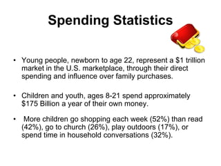 Spending Statistics

• Young people, newborn to age 22, represent a $1 trillion
  market in the U.S. marketplace, through their direct
  spending and influence over family purchases.

• Children and youth, ages 8-21 spend approximately
  $175 Billion a year of their own money.

•    More children go shopping each week (52%) than read
    (42%), go to church (26%), play outdoors (17%), or
    spend time in household conversations (32%).
 