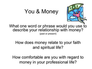 You & Money

What one word or phrase would you use to
 describe your relationship with money?
               (past or present)



   How does money relate to your faith
           and spiritual life?

 How comfortable are you with regard to
    money in your professional life?
 
