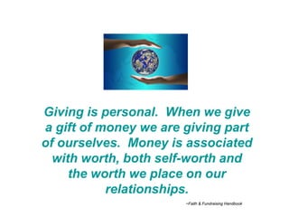 Giving is personal. When we give
a gift of money we are giving part
of ourselves. Money is associated
  with worth, both self-worth and
     the worth we place on our
           relationships.
                       ~Faith & Fundraising Handbook
 