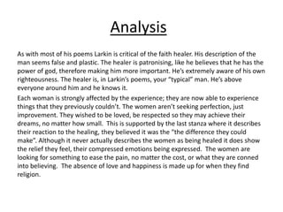 As with most of his poems Larkin is critical of the faith healer. His description of the
man seems false and plastic. The healer is patronising, like he believes that he has the
power of god, therefore making him more important. He’s extremely aware of his own
righteousness. The healer is, in Larkin’s poems, your “typical” man. He’s above
everyone around him and he knows it.
Each woman is strongly affected by the experience; they are now able to experience
things that they previously couldn’t. The women aren’t seeking perfection, just
improvement. They wished to be loved, be respected so they may achieve their
dreams, no matter how small. This is supported by the last stanza where it describes
their reaction to the healing, they believed it was the “the difference they could
make”. Although it never actually describes the women as being healed it does show
the relief they feel, their compressed emotions being expressed. The women are
looking for something to ease the pain, no matter the cost, or what they are conned
into believing. The absence of love and happiness is made up for when they find
religion.
Analysis
 