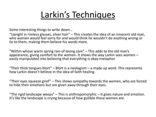Larkin’s Techniques
Some interesting things to write down…
“Upright in rimless glasses, silver hair” – This creates the idea of an innocent old man,
who women would feel sorry for and would think he wouldn’t do anything wrong or
lie to them, making them believe his words more.
“Within whose warm spring rain of loving care” – This adds to the old man’s
appearance, giving comfort to the women. It shows the way Larkin sees women –
easily manipulated into believing that everything is okay-metaphor
“Their thick tongues blort” – Blort is a neologism – a made up word. This represents
how Larkin doesn’t believe in the idea of faith healing.
“Their eyes squeeze grief” – This shows sympathy towards the women, who are forced
to hide their emotions but are given away through their eyes.
“The rigid landscape weeps” – This is anthropomorphic – it gives nature and emotion.
It’s like the landscape is crying because of how gullible these women are.
 