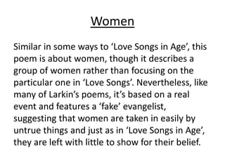 Women
Similar in some ways to ‘Love Songs in Age’, this
poem is about women, though it describes a
group of women rather than focusing on the
particular one in ‘Love Songs’. Nevertheless, like
many of Larkin’s poems, it’s based on a real
event and features a ‘fake’ evangelist,
suggesting that women are taken in easily by
untrue things and just as in ‘Love Songs in Age’,
they are left with little to show for their belief.
 
