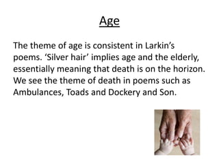 Age
The theme of age is consistent in Larkin’s
poems. ‘Silver hair’ implies age and the elderly,
essentially meaning that death is on the horizon.
We see the theme of death in poems such as
Ambulances, Toads and Dockery and Son.
 