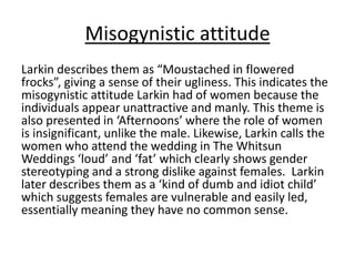 Misogynistic attitude
Larkin describes them as “Moustached in flowered
frocks”, giving a sense of their ugliness. This indicates the
misogynistic attitude Larkin had of women because the
individuals appear unattractive and manly. This theme is
also presented in ‘Afternoons’ where the role of women
is insignificant, unlike the male. Likewise, Larkin calls the
women who attend the wedding in The Whitsun
Weddings ‘loud’ and ‘fat’ which clearly shows gender
stereotyping and a strong dislike against females. Larkin
later describes them as a ‘kind of dumb and idiot child’
which suggests females are vulnerable and easily led,
essentially meaning they have no common sense.
 