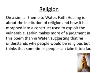 Religion
On a similar theme to Water, Faith Healing is
about the institution of religion and how it has
morphed into a construct used to exploit the
vulnerable. Larkin makes more of a judgment in
this poem than in Water, suggesting that he
understands why people would be religious but
thinks that sometimes people can take it too far.
 