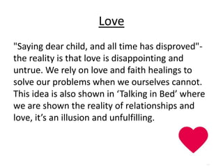 Love
"Saying dear child, and all time has disproved"-
the reality is that love is disappointing and
untrue. We rely on love and faith healings to
solve our problems when we ourselves cannot.
This idea is also shown in ‘Talking in Bed’ where
we are shown the reality of relationships and
love, it’s an illusion and unfulfilling.
 